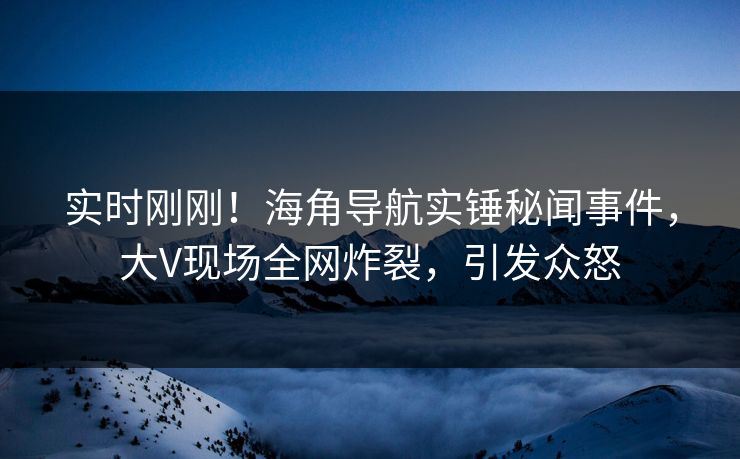 实时刚刚！海角导航实锤秘闻事件，大V现场全网炸裂，引发众怒