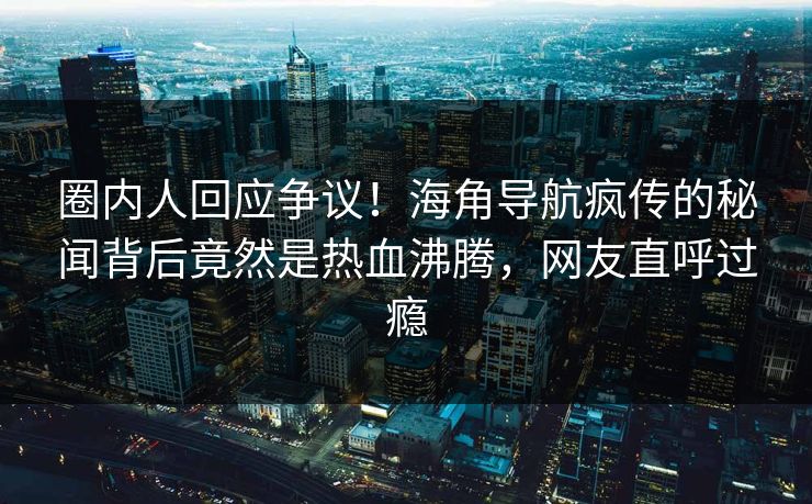 圈内人回应争议！海角导航疯传的秘闻背后竟然是热血沸腾，网友直呼过瘾