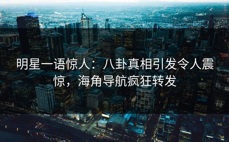 明星一语惊人：八卦真相引发令人震惊，海角导航疯狂转发