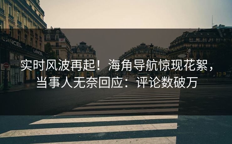 实时风波再起！海角导航惊现花絮，当事人无奈回应：评论数破万