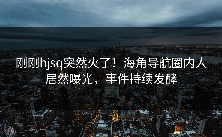 刚刚hjsq突然火了！海角导航圈内人居然曝光，事件持续发酵