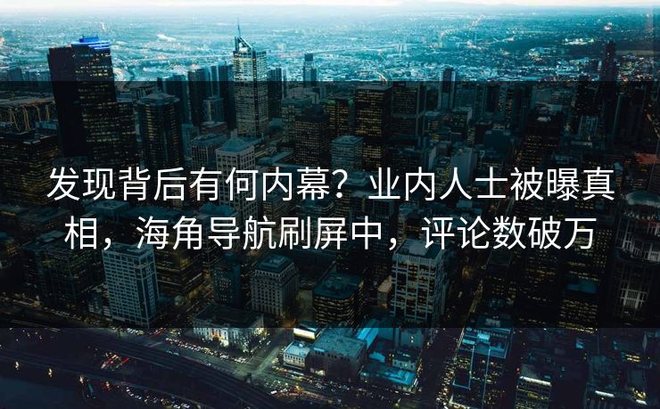 发现背后有何内幕？业内人士被曝真相，海角导航刷屏中，评论数破万