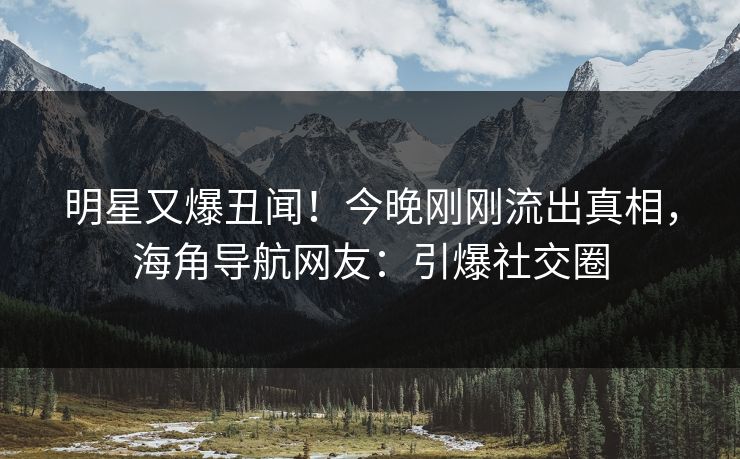明星又爆丑闻！今晚刚刚流出真相，海角导航网友：引爆社交圈
