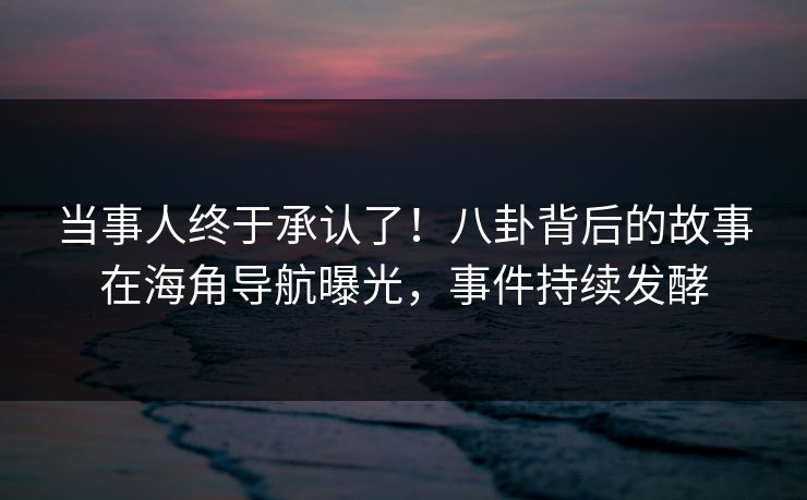 当事人终于承认了！八卦背后的故事在海角导航曝光，事件持续发酵