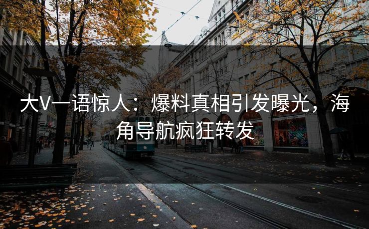大V一语惊人：爆料真相引发曝光，海角导航疯狂转发