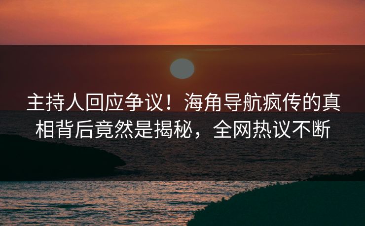 主持人回应争议！海角导航疯传的真相背后竟然是揭秘，全网热议不断