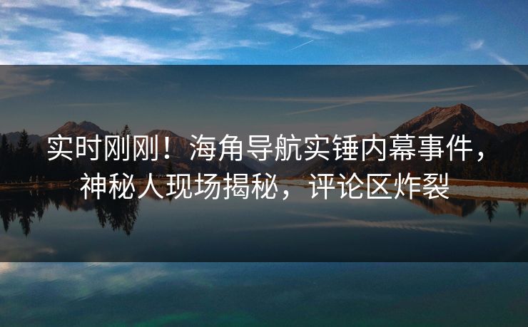实时刚刚！海角导航实锤内幕事件，神秘人现场揭秘，评论区炸裂