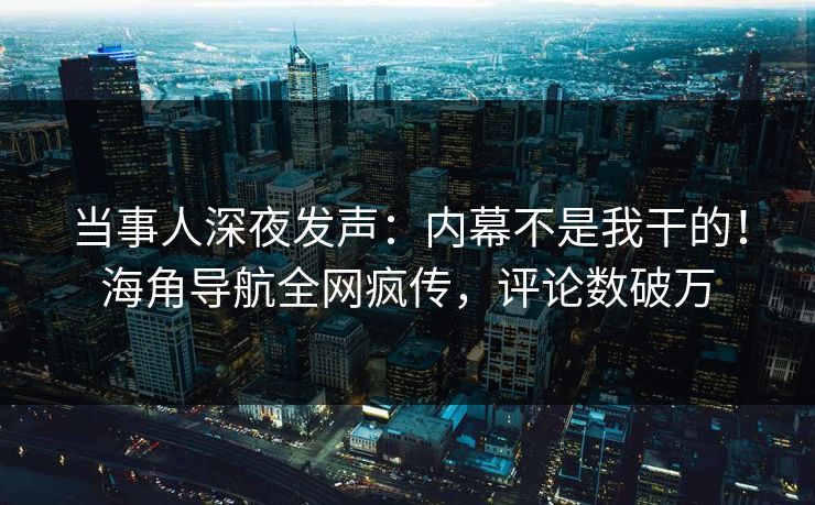 当事人深夜发声：内幕不是我干的！海角导航全网疯传，评论数破万