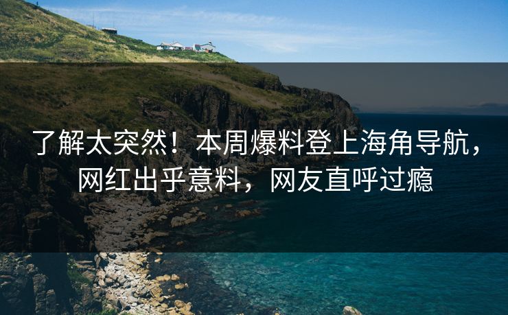 了解太突然！本周爆料登上海角导航，网红出乎意料，网友直呼过瘾