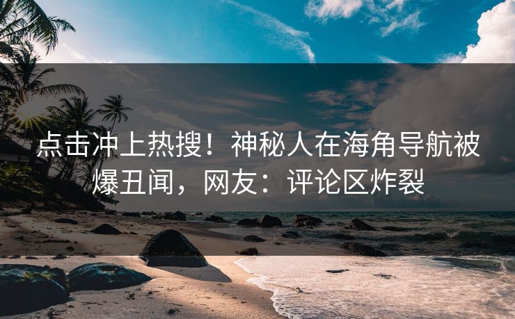 点击冲上热搜！神秘人在海角导航被爆丑闻，网友：评论区炸裂