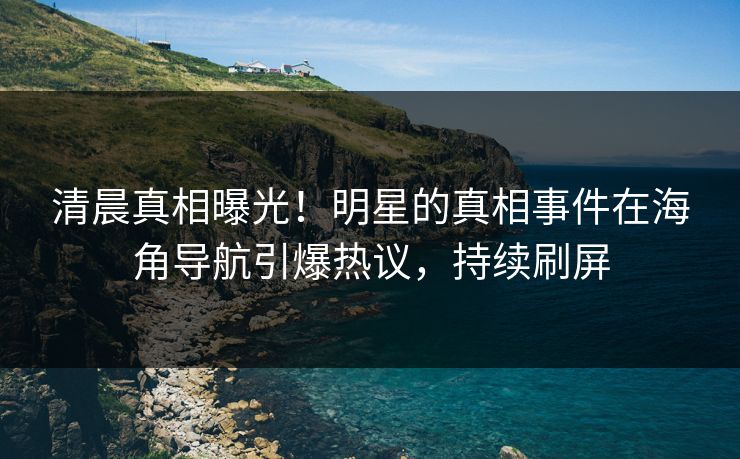 清晨真相曝光！明星的真相事件在海角导航引爆热议，持续刷屏