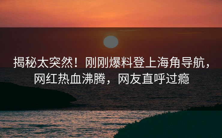 揭秘太突然！刚刚爆料登上海角导航，网红热血沸腾，网友直呼过瘾
