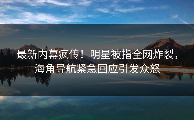 最新内幕疯传！明星被指全网炸裂，海角导航紧急回应引发众怒