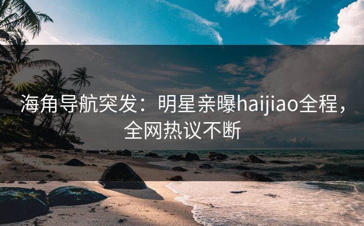 海角导航突发：明星亲曝haijiao全程，全网热议不断