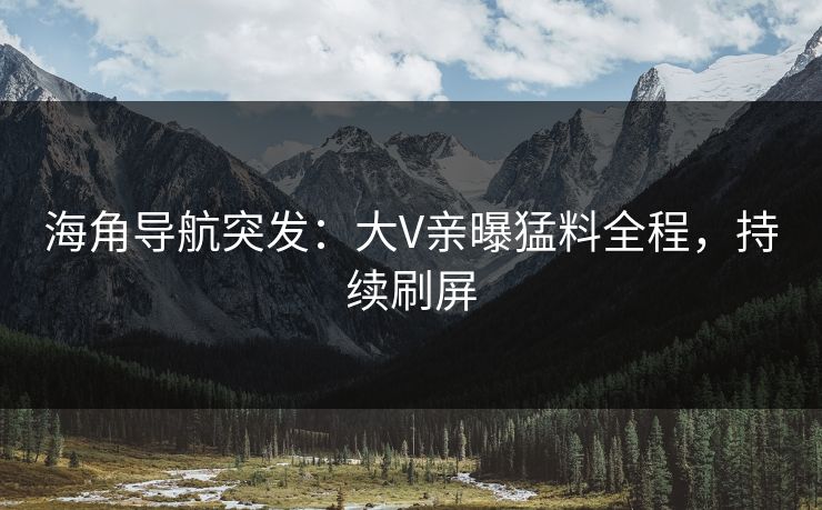 海角导航突发：大V亲曝猛料全程，持续刷屏