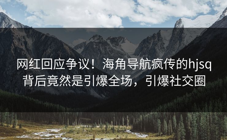 网红回应争议！海角导航疯传的hjsq背后竟然是引爆全场，引爆社交圈