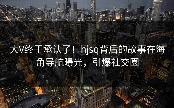 大V终于承认了！hjsq背后的故事在海角导航曝光，引爆社交圈