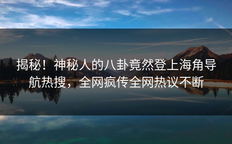 揭秘！神秘人的八卦竟然登上海角导航热搜，全网疯传全网热议不断