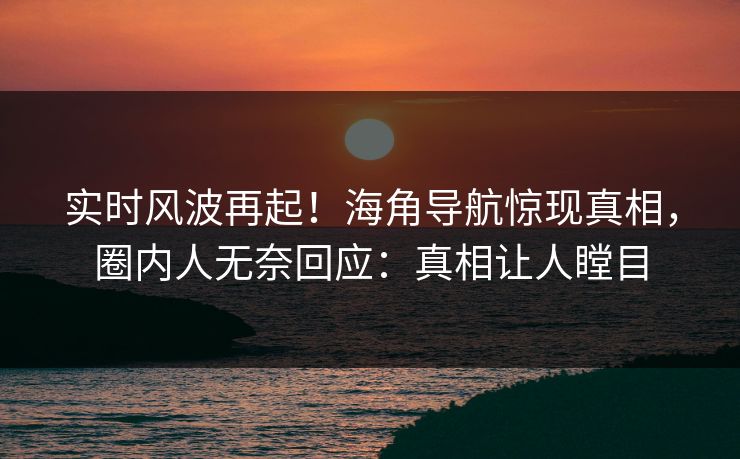 实时风波再起！海角导航惊现真相，圈内人无奈回应：真相让人瞠目