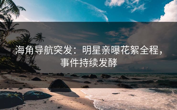 海角导航突发：明星亲曝花絮全程，事件持续发酵