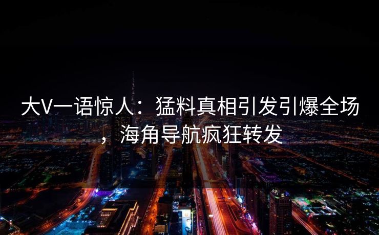 大V一语惊人：猛料真相引发引爆全场，海角导航疯狂转发