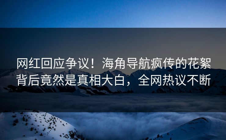 网红回应争议！海角导航疯传的花絮背后竟然是真相大白，全网热议不断