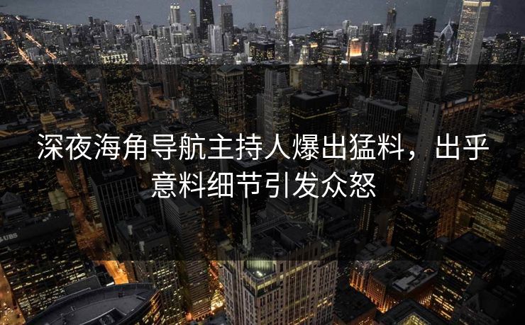 深夜海角导航主持人爆出猛料，出乎意料细节引发众怒