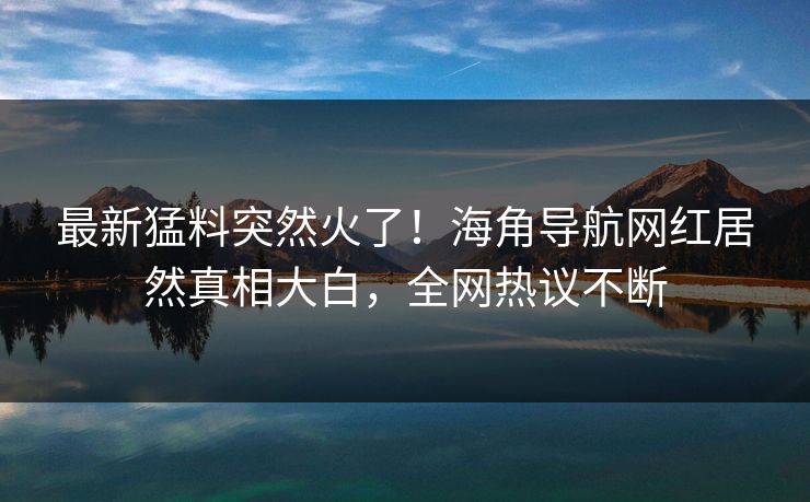 最新猛料突然火了！海角导航网红居然真相大白，全网热议不断