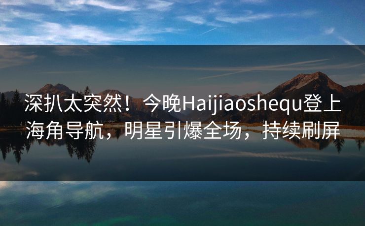 深扒太突然！今晚Haijiaoshequ登上海角导航，明星引爆全场，持续刷屏