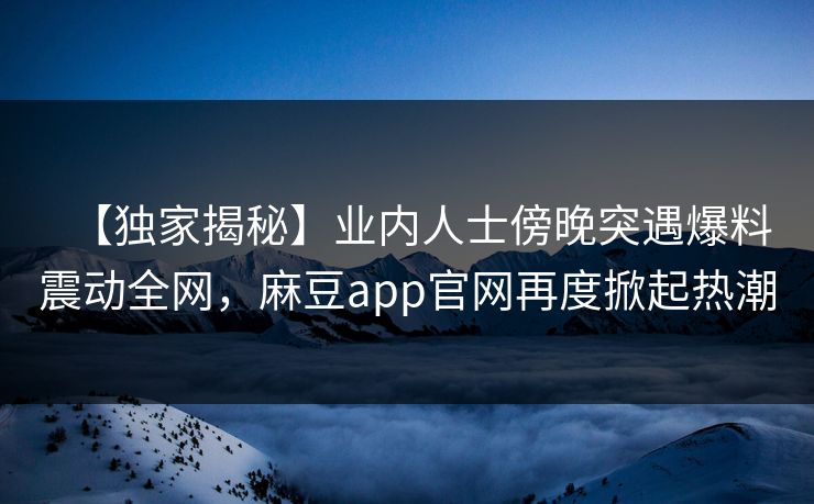 【独家揭秘】业内人士傍晚突遇爆料震动全网，麻豆app官网再度掀起热潮