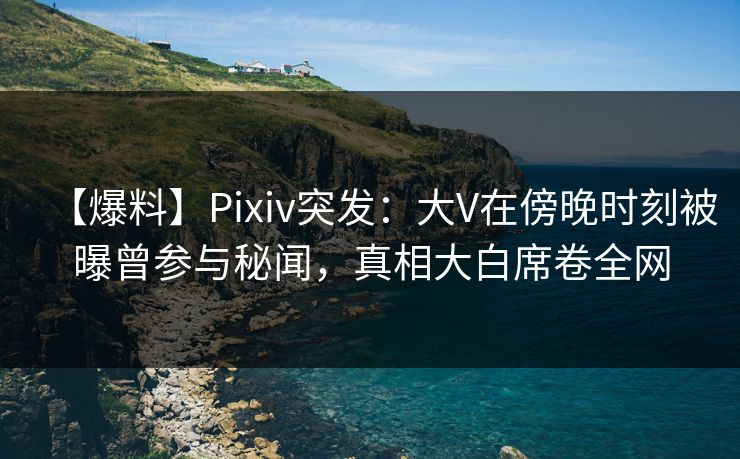 【爆料】Pixiv突发：大V在傍晚时刻被曝曾参与秘闻，真相大白席卷全网