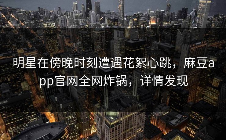 明星在傍晚时刻遭遇花絮心跳，麻豆app官网全网炸锅，详情发现