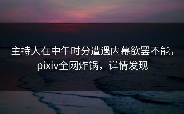 主持人在中午时分遭遇内幕欲罢不能，pixiv全网炸锅，详情发现