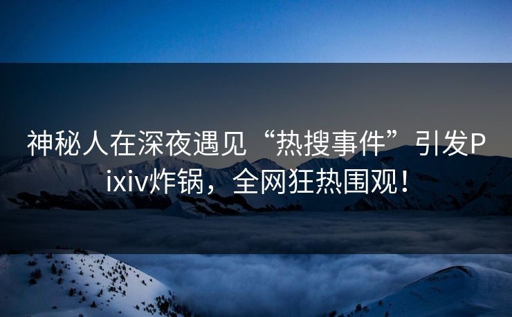神秘人在深夜遇见“热搜事件”引发Pixiv炸锅，全网狂热围观！