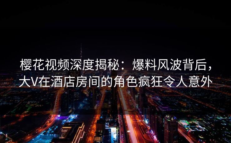 樱花视频深度揭秘：爆料风波背后，大V在酒店房间的角色疯狂令人意外