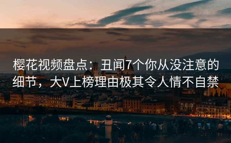 樱花视频盘点：丑闻7个你从没注意的细节，大V上榜理由极其令人情不自禁