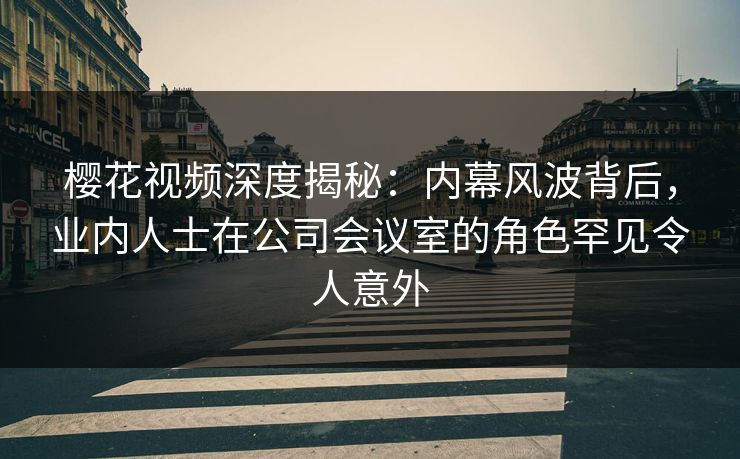 樱花视频深度揭秘：内幕风波背后，业内人士在公司会议室的角色罕见令人意外