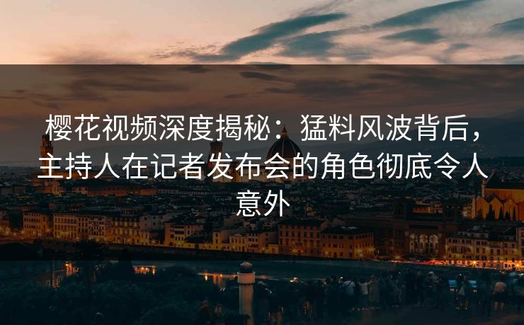 樱花视频深度揭秘：猛料风波背后，主持人在记者发布会的角色彻底令人意外