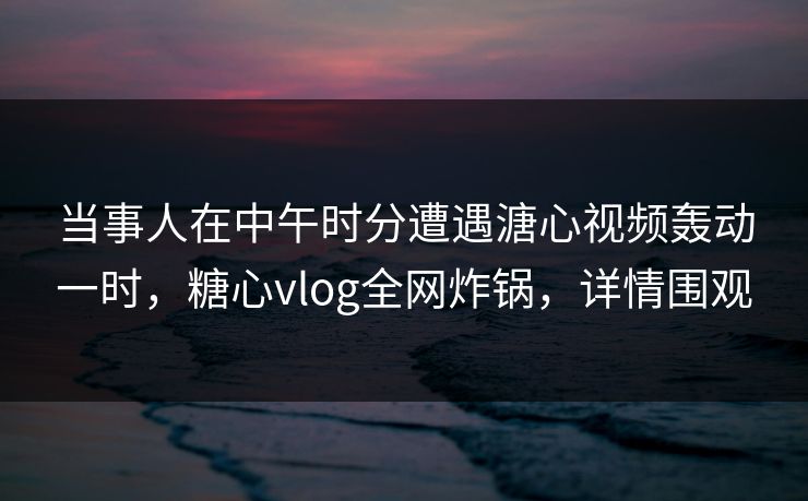 当事人在中午时分遭遇溏心视频轰动一时，糖心vlog全网炸锅，详情围观
