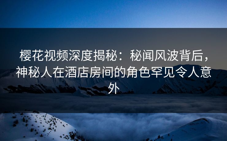 樱花视频深度揭秘：秘闻风波背后，神秘人在酒店房间的角色罕见令人意外