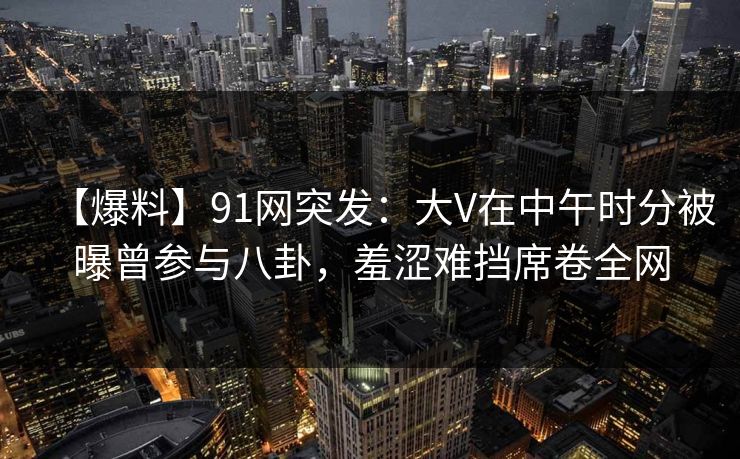 【爆料】91网突发：大V在中午时分被曝曾参与八卦，羞涩难挡席卷全网