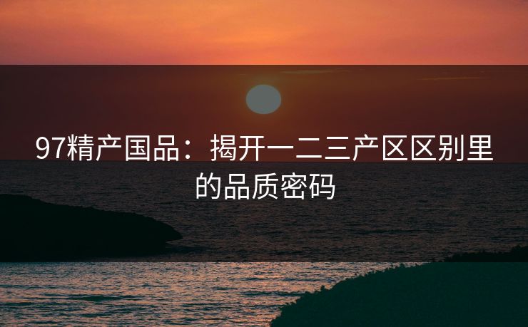 97精产国品：揭开一二三产区区别里的品质密码