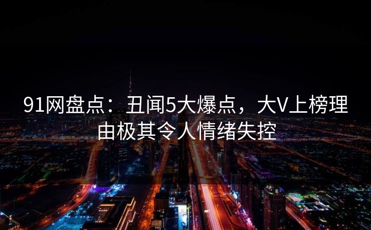 91网盘点：丑闻5大爆点，大V上榜理由极其令人情绪失控