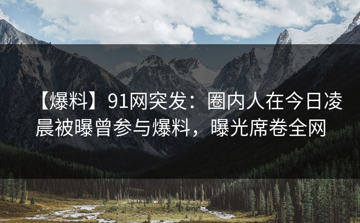 【爆料】91网突发：圈内人在今日凌晨被曝曾参与爆料，曝光席卷全网