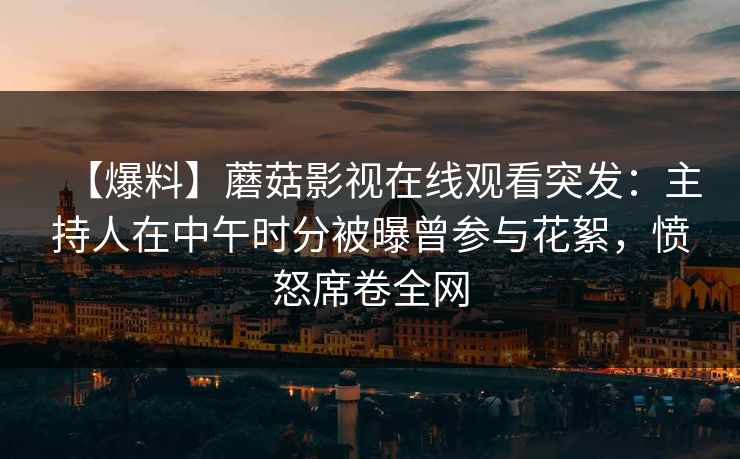 【爆料】蘑菇影视在线观看突发：主持人在中午时分被曝曾参与花絮，愤怒席卷全网
