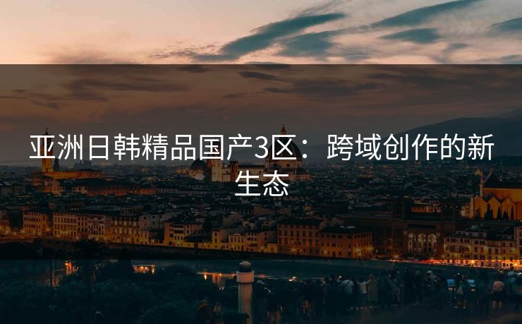 亚洲日韩精品国产3区：跨域创作的新生态