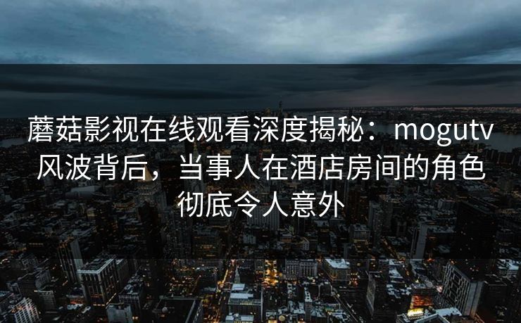 蘑菇影视在线观看深度揭秘：mogutv风波背后，当事人在酒店房间的角色彻底令人意外