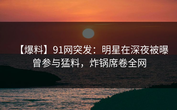 【爆料】91网突发：明星在深夜被曝曾参与猛料，炸锅席卷全网