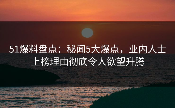 51爆料盘点：秘闻5大爆点，业内人士上榜理由彻底令人欲望升腾