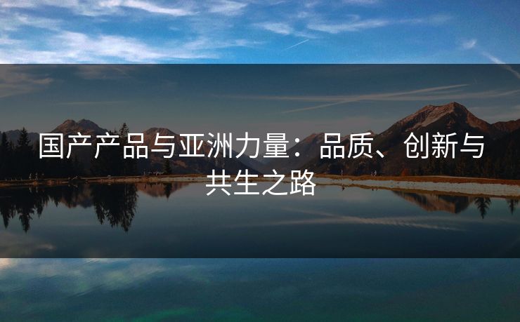 国产产品与亚洲力量：品质、创新与共生之路